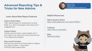 Learn About New Report Features
Field-to-Field Filters
Filter reports based on comparisons to other
fields. E.g. Show Campaigns with actual cost >
budgeted cost
Unique Values
Quickly see how many unique objects are in
your report. E.g. Show how many Accounts are
in an Opportunity Pipeline
Row-Level Formulas
Reduces the need for formulas fields on objects
E.g. Days to Close = Close Date –
DATEVALUE(Created Date)
Helpful Resources
Watch Session Online
https://www.salesforce.com/video/7790761/
Trailhead
https://sforce.co/2pna6Sg
Blog
Reportforce.Blog
Advanced Reporting Tips &
Tricks for New Admins
Aaron Crear
@aaroncrear
acrear@hat-trickconsulting.com
 