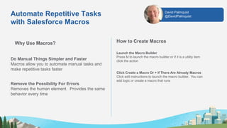 Automate Repetitive Tasks
with Salesforce Macros
Why Use Macros?
Do Manual Things Simpler and Faster
Macros allow you to automate manual tasks and
make repetitive tasks faster
Remove the Possibility For Errors
Removes the human element. Provides the same
behavior every time
How to Create Macros
Launch the Macro Builder
Press M to launch the macro builder or if it is a utility item
click the action
Click Create a Macro Or + If There Are Already Macros
Click edit instructions to launch the macro builder. You can
add logic or create a macro that runs
David Palmquist
@DavidPalmquist
 