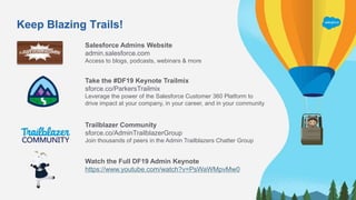 Keep Blazing Trails!
Salesforce Admins Website
admin.salesforce.com
Access to blogs, podcasts, webinars & more
Take the #DF19 Keynote Trailmix
​sforce.co/ParkersTrailmix
Leverage the power of the Salesforce Customer 360 Platform to
drive impact at your company, in your career, and in your community
Trailblazer Community
sforce.co/AdminTrailblazerGroup
Join thousands of peers in the Admin Trailblazers Chatter Group
Watch the Full DF19 Admin Keynote
https://www.youtube.com/watch?v=PsWaWMpvMw0
 