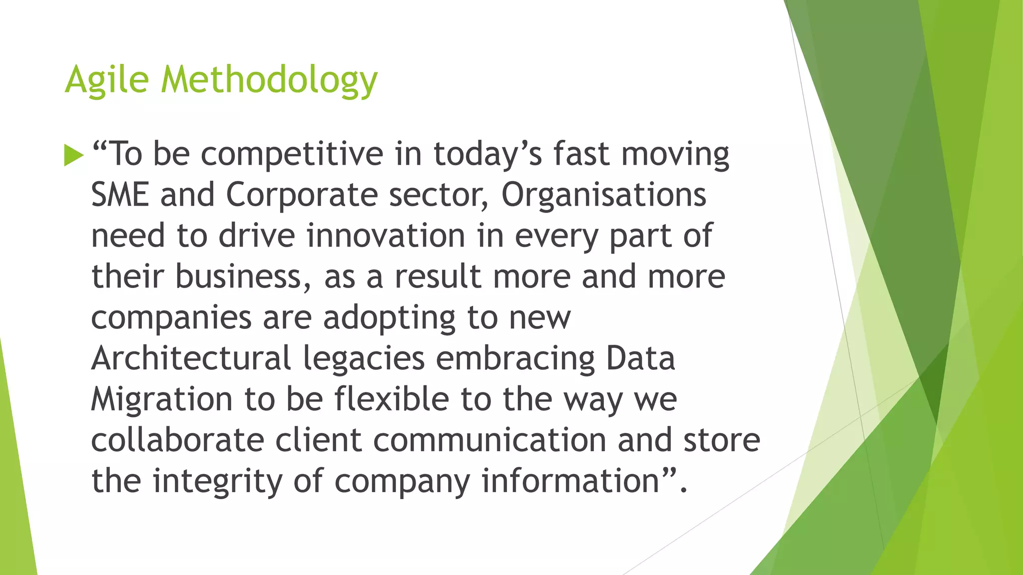Agile Methodology
 “To be competitive in today’s fast moving
SME and Corporate sector, Organisations
need to drive innovation in every part of
their business, as a result more and more
companies are adopting to new
Architectural legacies embracing Data
Migration to be flexible to the way we
collaborate client communication and store
the integrity of company information”.
 