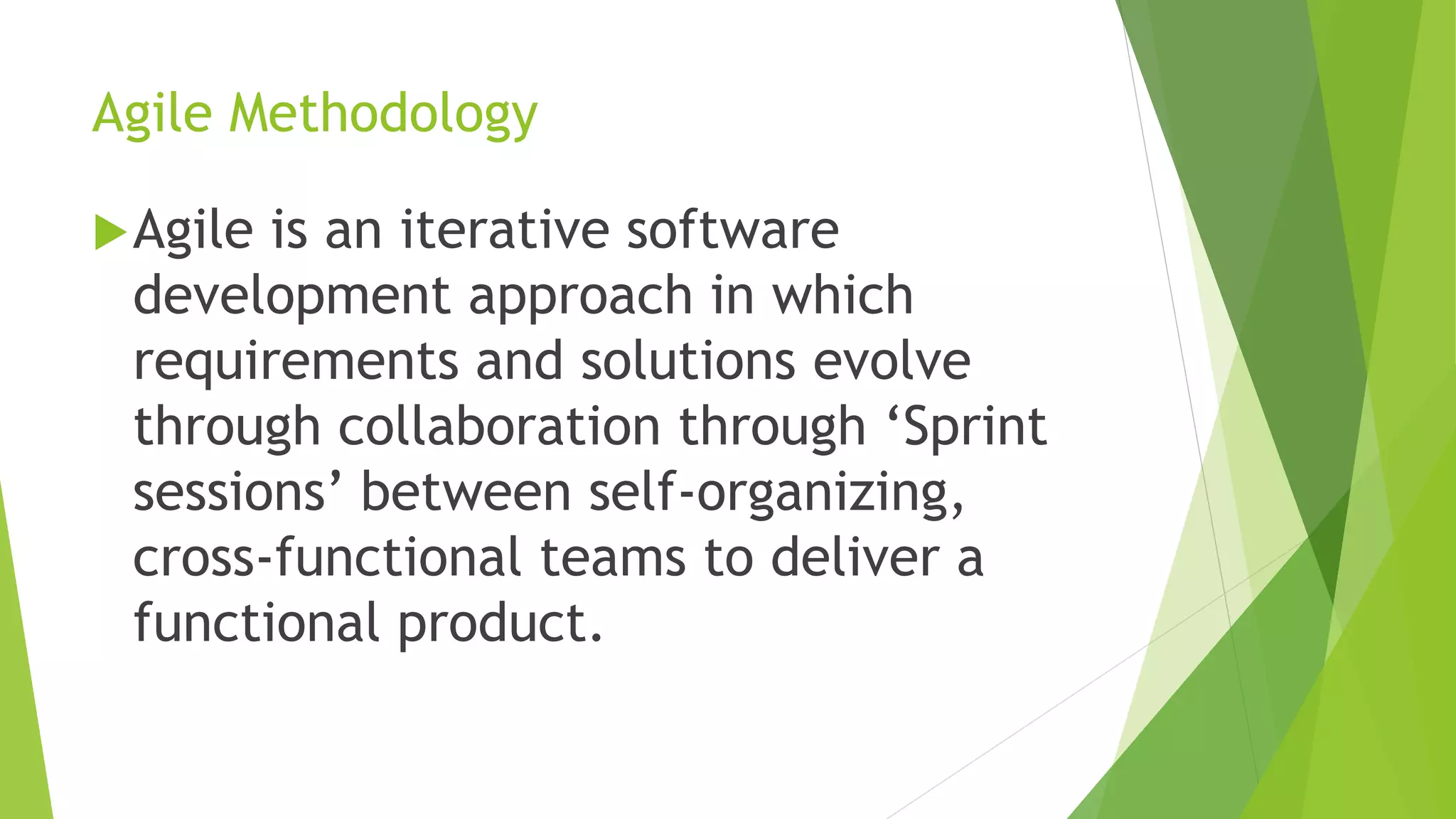 Agile Methodology
Agile is an iterative software
development approach in which
requirements and solutions evolve
through collaboration through ‘Sprint
sessions’ between self-organizing,
cross-functional teams to deliver a
functional product.
 