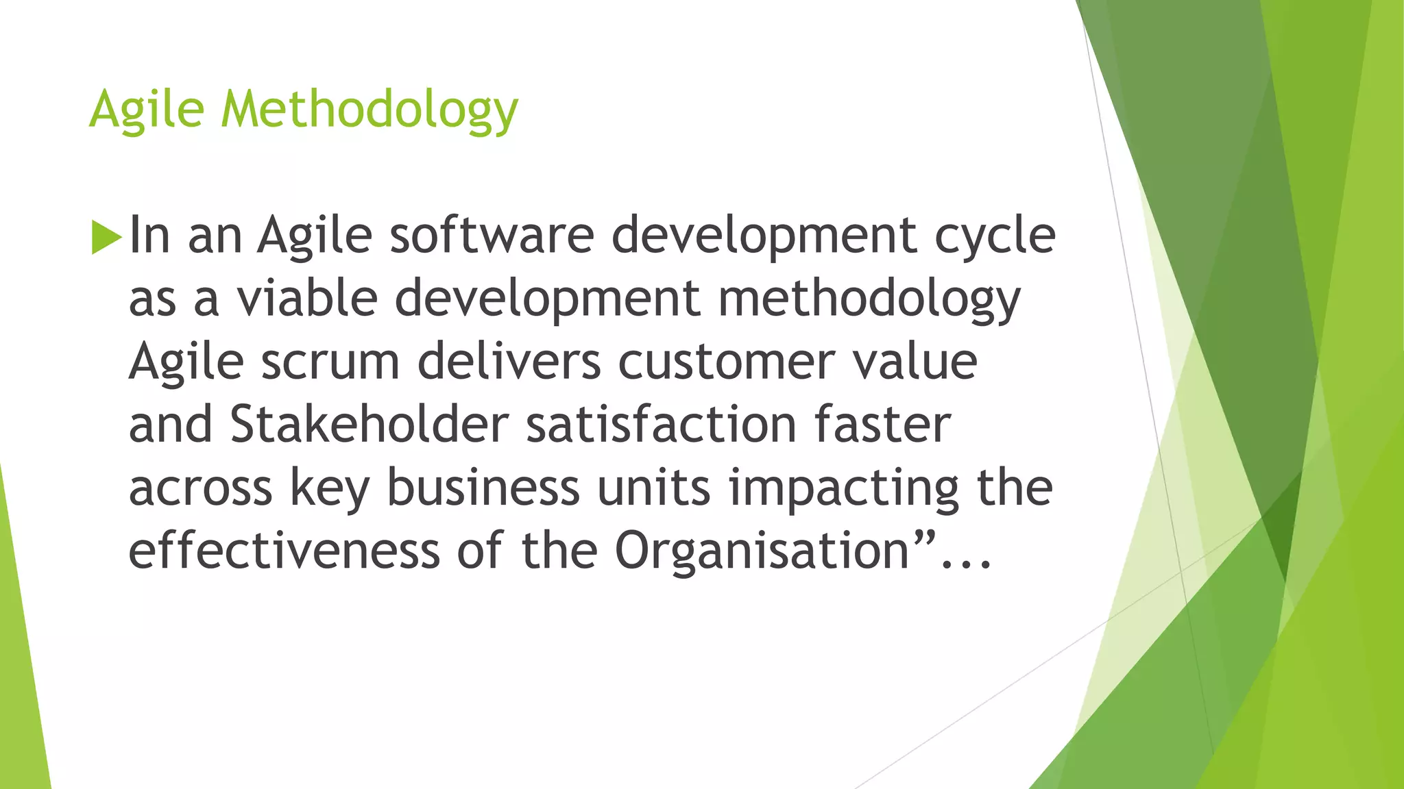 Agile Methodology
In an Agile software development cycle
as a viable development methodology
Agile scrum delivers customer value
and Stakeholder satisfaction faster
across key business units impacting the
effectiveness of the Organisation”...
 