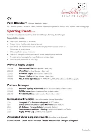 CV
Pete Blackburn (Director Somebodies Image)
My Career has spanned 3 decades in Theatre, Television and Event Management the details of which are listed in the following pages
Sporting Events ...
Currently I work collaboratively with my clients’ Events Managers, Marketing, Brand Managers
Responsibilities include:
•	 Direct sports presentation for all matches
•	 Produce the run sheet for match day entertainment
•	 Liaise directly with the Wanderers Events and Marketing department to collate content for
PA reads and big screen material
•	 Write scripts for the ground announcers
•	 Direct floor managers on match days to ensure on-field presentations occur on time
•	 Provide creative choreography for any on-field movements and displays
•	 Show call sports presentation on match days
Previous Rugby League
2011-14		 Parramatta Eels (Prod Director + Show call)
2008-12		 WestsTigers (Prod Director + Show call)
2000-01		 Northern Eagles (Prod Director + Show call
1996-97		 Hunter Mariners (Event Director + Show call))
1990-92		 ARL G-Final Spectacular + All NSW SOO Games (Director/Co Choreography)
	
Previous A-League
2012-16		 Western Sydney Wanderers (Sports Presentation Director/Show-caller)
2005-13 	 CC Mariners (Sports Presentation Director/Show-caller)
2005-10 	 Newcastle Jets (Sports Presentation Director/Show-caller)
International Friendlies (Sports Presentation Director/Show-caller)
2016 		 Liverpool FC v Socceroos Legends ANZ Stadium
2011 		 Celtic United v Central Coast Mariners ANZ Stadium
2010 		 LA Galaxy v Newcastle Jets Newcastle Stadium
2006	 	 Commonwealth Games - Boxing Melbourne Convention Centre
2003		 Rugby World Cup Central Coast Stadium
Associated Clubs Corporate Events (Event Director + Show call)
Season Launch / Grand Final Luncheon / Medal Presentation / League of Legends
Continued ...
SOMEBODIES IMAGE PTY LTD ABN 73 077 016 945
PO Box 5100 Gwandalan NSW 2259 TEL FAX + 61 02 4972 5007
E pete@somebodiesimage.com.au
C R E A T I V E E V E N T S
 