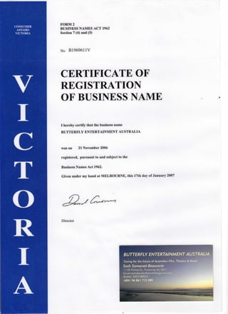 FORM 2
BUSINESS NAMES ACT 1962
Section 7 (4) and (5)
No. B1969611V
CERTIFICATE OF
REGISTRATION
OF BUSINESS NAME
I hereby certify that the business name
BUTTERFLY ENTERTAINMENT AUSTRALIA
was on 21 November 2006
registered, pursuant to and subject to the
Business Names Act 1962.
Given under my hand at MELBOURNE, this 17th day of January 2007
Director
BUTTERFLY ENTERTAINMENT AUSTRALIA
Caring for the future of Australian Film, Theatre & Music
Sash Somerset-Beauverie
11/35 Pickett St., Footscray Vic 3011
Emaihsashsbbutterflyland@bigpond.cori
Mobile: 0401088251
46N.-96 861 715 289
 