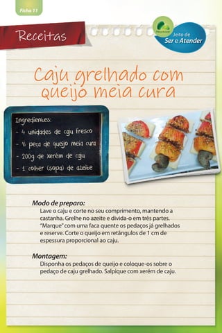 Receitas
Ficha 11
Caju grelhado com
queijo meia cura
Ingredientes:
- 4 unidades de caju fresco
- ½ peça de queijo meia cura
- 200g de xerém de caju
- 1 colher (sopa) de azeite
Modo de preparo:
Lave o caju e corte no seu comprimento, mantendo a
castanha. Grelhe no azeite e divida-o em três partes.
“Marque”com uma faca quente os pedaços já grelhados
e reserve. Corte o queijo em retângulos de 1 cm de
espessura proporcional ao caju.
Montagem:
Disponha os pedaços de queijo e coloque-os sobre o
pedaço de caju grelhado. Salpique com xerém de caju.
 