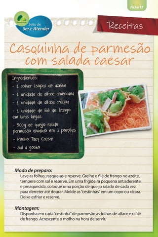 Ficha 12
Casquinha de parmesão
com salada caesar
Ingredientes:
- 1 colher (sopa) de azeite
- 1 unidade de alface americana
- 1 unidade de alface crespa
- 1 unidade de filé de frango
em tiras largas
- 500g de queijo ralado
parmesão dividido em 3 porções
- Molho Taeq Caesar
- Sal a gosto
Modo de preparo:
Lave as folhas, rasgue-as e reserve. Grelhe o filé de frango no azeite,
tempere com sal e reserve. Em uma frigideira pequena antiaderente
e preaquecida, coloque uma porção de queijo ralado de cada vez
para derreter até dourar. Molde as“cestinhas”em um copo ou xícara.
Deixe esfriar e reserve.
Montagem:
Disponha em cada“cestinha”de parmesão as folhas de alface e o filé
de frango. Acrescente o molho na hora de servir.
Receitas
 