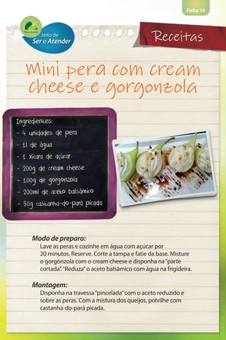 Ficha 14
Mini pera com cream
cheese e gorgonzola
Ingredientes:
- 4 unidades de pera
- 1l de água
- 1 xícara de açúcar
- 200g de cream cheese
- 100g de gorgonzola
- 200ml de aceto balsâmico
- 50g castanha-do-pará picada
Modo de preparo:
Lave as peras e cozinhe em água com açúcar por
20 minutos. Reserve. Corte a tampa e fatie da base. Misture
o gorgonzola com o cream cheese e disponha na“parte
cortada”.“Reduza”o aceto balsâmico com água na frigideira.
Montagem:
Disponha na travessa“pincelada”com o aceto reduzido e
sobre as peras. Com a mistura dos queijos, polvilhe com
castanha-do-pará picada.
Receitas
 