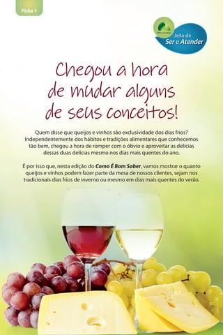 Ficha 1
Quem disse que queijos e vinhos são exclusividade dos dias frios?
Independentemente dos hábitos e tradições alimentares que conhecemos
tão bem, chegou a hora de romper com o óbvio e aproveitar as delícias
dessas duas delícias mesmo nos dias mais quentes do ano.
É por isso que, nesta edição do Como É Bom Saber, vamos mostrar o quanto
queijos e vinhos podem fazer parte da mesa de nossos clientes, sejam nos
tradicionais dias frios de inverno ou mesmo em dias mais quentes do verão.
Chegou a hora
de mudar alguns
de seus conceitos!
 