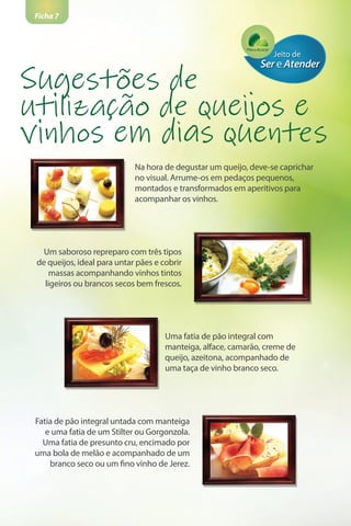 Ficha 7
Na hora de degustar um queijo, deve-se caprichar
no visual. Arrume-os em pedaços pequenos,
montados e transformados em aperitivos para
acompanhar os vinhos.
Sugestões de
utilização de queijos e
vinhos em dias quentes
Um saboroso repreparo com três tipos
de queijos, ideal para untar pães e cobrir
massas acompanhando vinhos tintos
ligeiros ou brancos secos bem frescos.
Uma fatia de pão integral com
manteiga, alface, camarão, creme de
queijo, azeitona, acompanhado de
uma taça de vinho branco seco.
Fatia de pão integral untada com manteiga
e uma fatia de um Stilter ou Gorgonzola.
Uma fatia de presunto cru, encimado por
uma bola de melão e acompanhado de um
branco seco ou um fino vinho de Jerez.
 