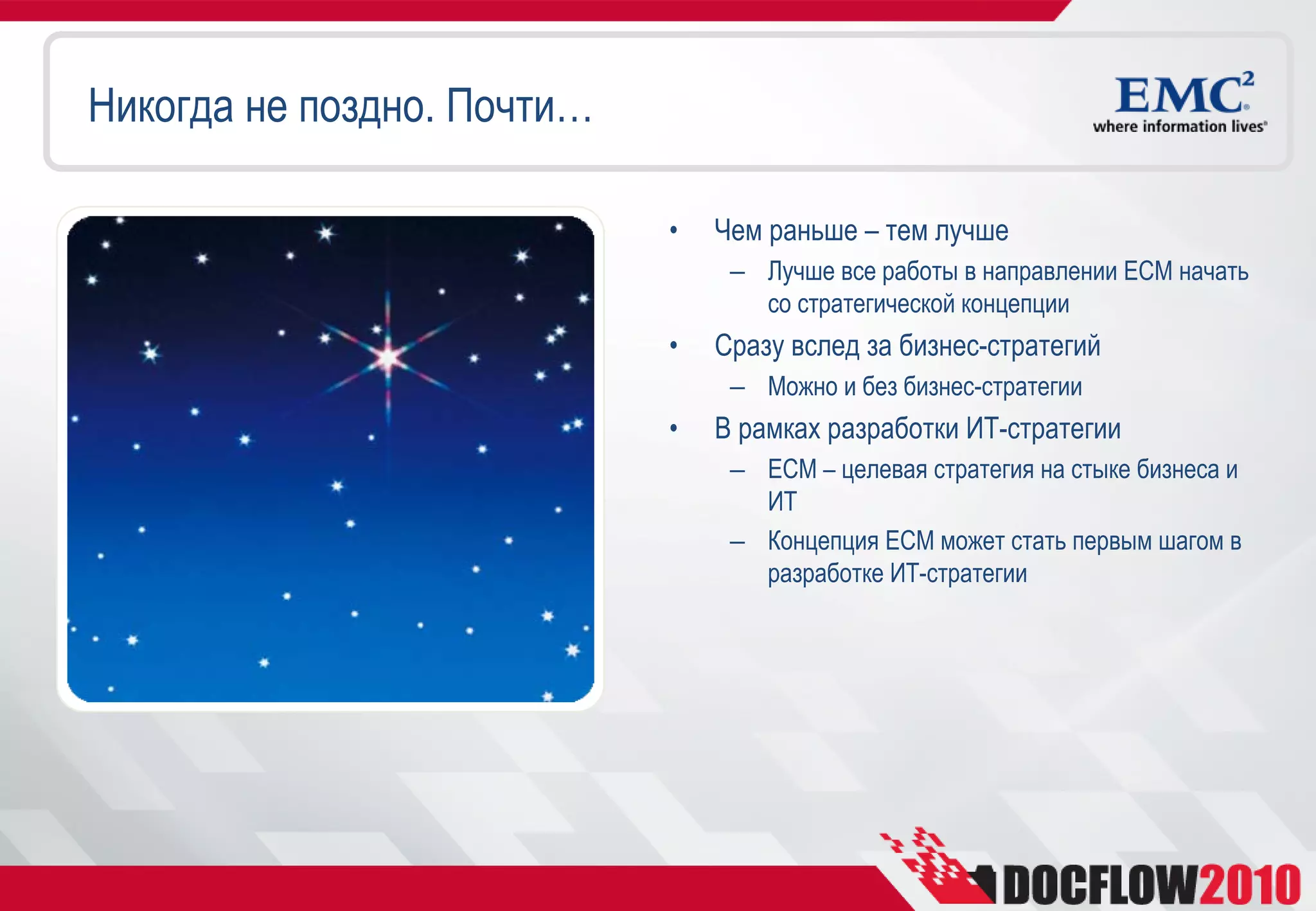 Никогда не поздно. Почти…

                            •   Чем раньше – тем лучше
                                 – Лучше все работы в направлении ECM начать
                                   со стратегической концепции
                            •   Сразу вслед за бизнес-стратегий
                                 – Можно и без бизнес-стратегии
                            •   В рамках разработки ИТ-стратегии
                                 – ECM – целевая стратегия на стыке бизнеса и
                                   ИТ
                                 – Концепция ECM может стать первым шагом в
                                   разработке ИТ-стратегии
 