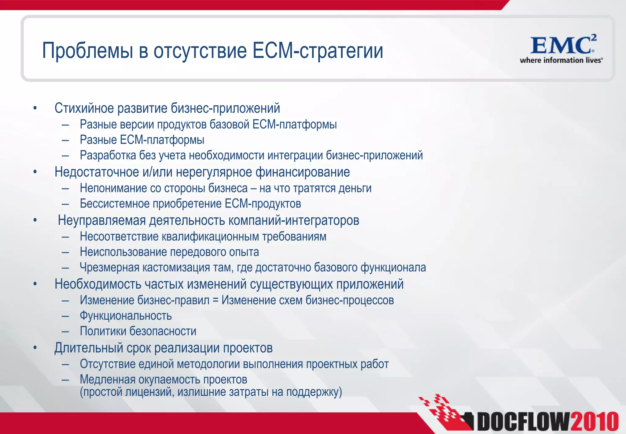 Проблемы в отсутствие ECM-стратегии

•    Стихийное развитие бизнес-приложений
      – Разные версии продуктов базовой ECM-платформы
      – Разные ECM-платформы
      – Разработка без учета необходимости интеграции бизнес-приложений
•    Недостаточное и/или нерегулярное финансирование
      – Непонимание со стороны бизнеса – на что тратятся деньги
      – Бессистемное приобретение ECM-продуктов
•    Неуправляемая деятельность компаний-интеграторов
      – Несоответствие квалификационным требованиям
      – Неиспользование передового опыта
      – Чрезмерная кастомизация там, где достаточно базового функционала
•    Необходимость частых изменений существующих приложений
      – Изменение бизнес-правил = Изменение схем бизнес-процессов
      – Функциональность
      – Политики безопасности
•    Длительный срок реализации проектов
      – Отсутствие единой методологии выполнения проектных работ
      – Медленная окупаемость проектов
        (простой лицензий, излишние затраты на поддержку)
 