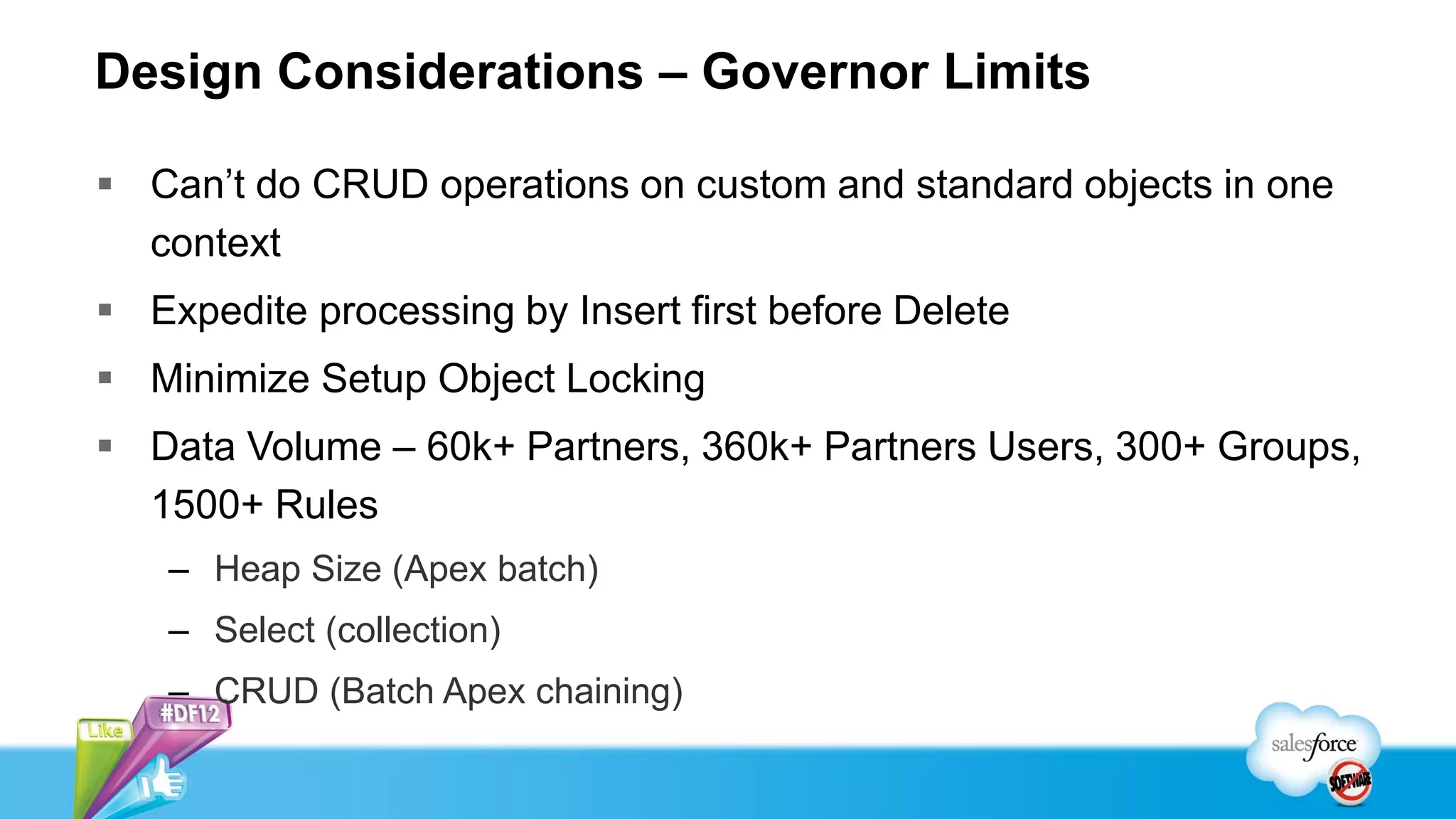 Design Considerations – Governor Limits

 Can’t do CRUD operations on custom and standard objects in one
  context
 Expedite processing by Insert first before Delete
 Minimize Setup Object Locking
 Data Volume – 60k+ Partners, 360k+ Partners Users, 300+ Groups,
  1500+ Rules
    – Heap Size (Apex batch)
    – Select (collection)
    – CRUD (Batch Apex chaining)
 