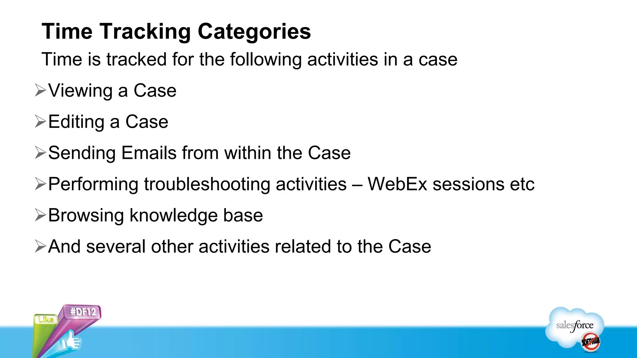 Time Tracking Categories
Time is tracked for the following activities in a case
Viewing a Case
Editing a Case
Sending Emails from within the Case
Performing troubleshooting activities – WebEx sessions etc
Browsing knowledge base
And several other activities related to the Case
 