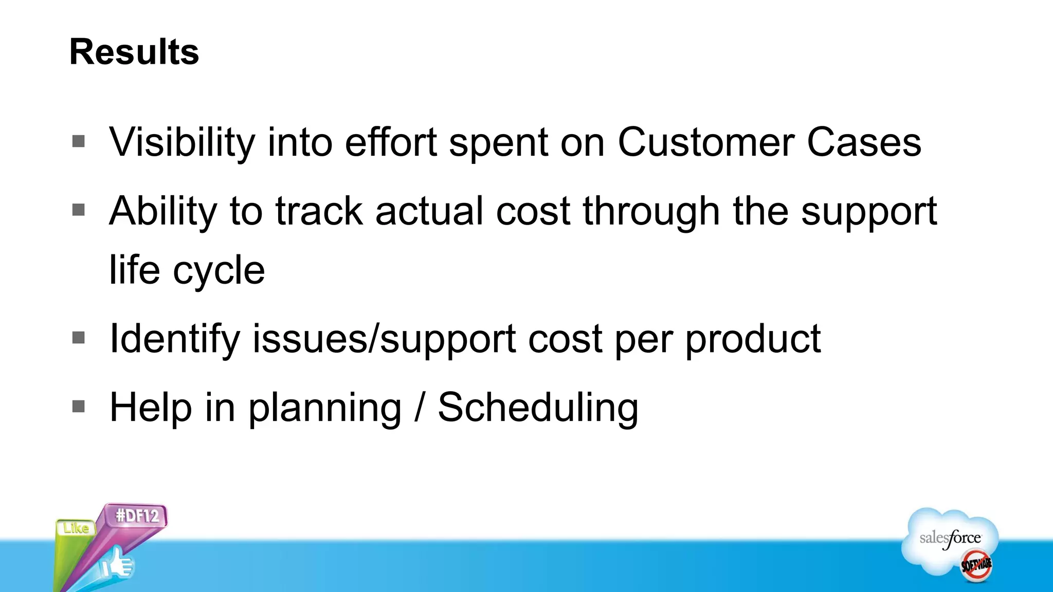 Results

 Visibility into effort spent on Customer Cases
 Ability to track actual cost through the support
  life cycle
 Identify issues/support cost per product
 Help in planning / Scheduling
 