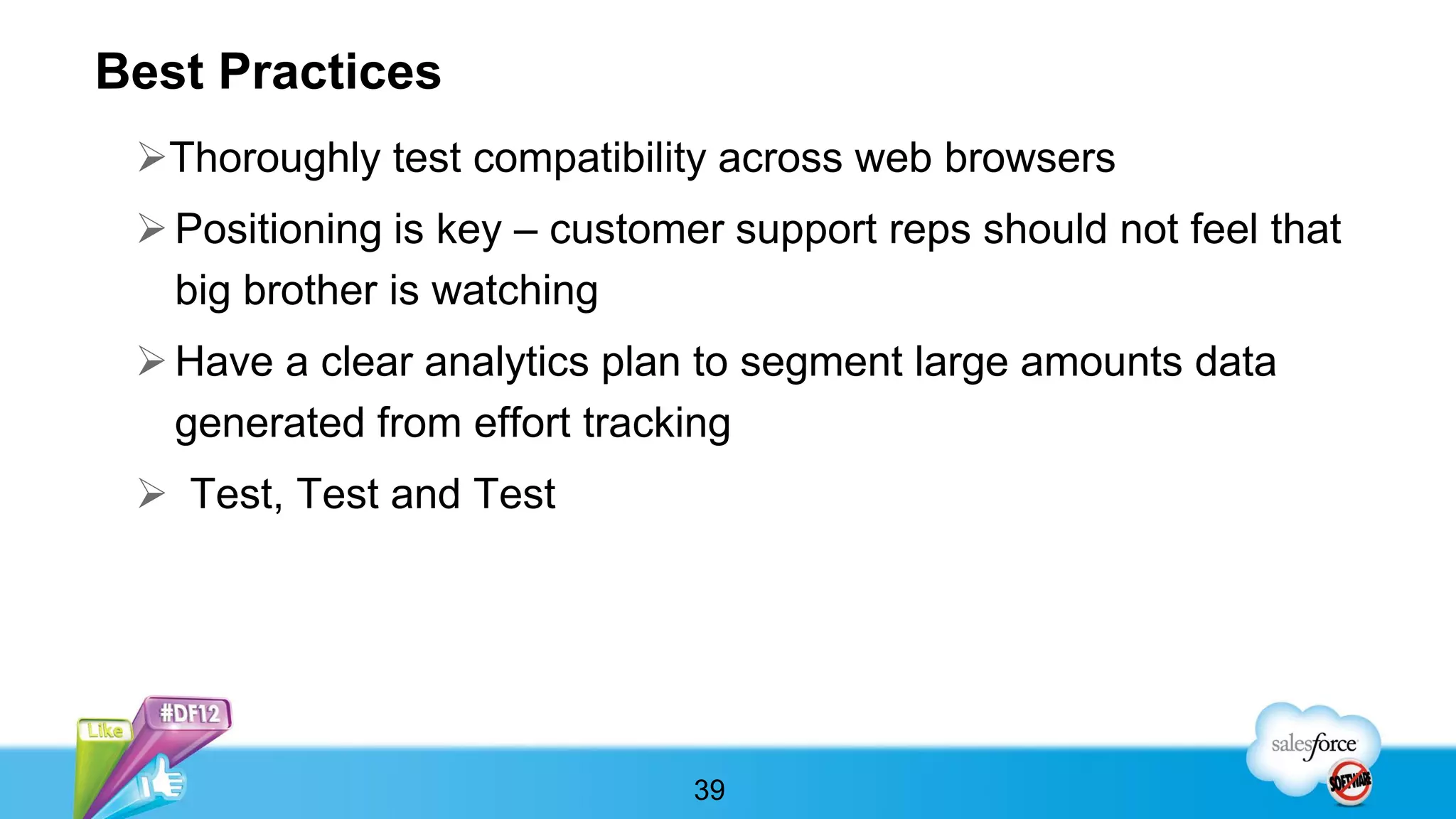 Best Practices
 Thoroughly test compatibility across web browsers
  Positioning is key – customer support reps should not feel that
   big brother is watching
  Have a clear analytics plan to segment large amounts data
   generated from effort tracking
  Test, Test and Test




                               39
 