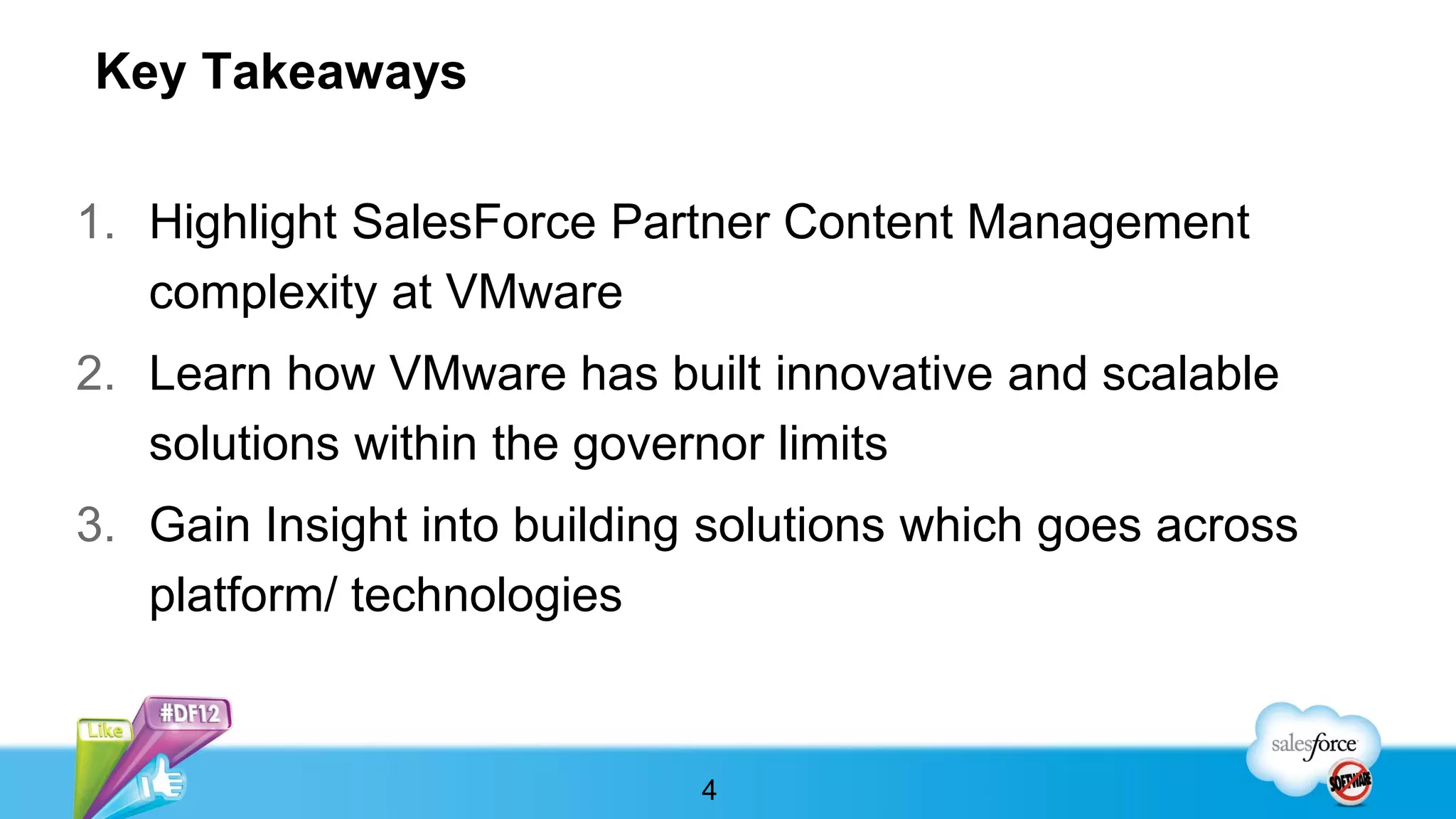 Key Takeaways

1. Highlight SalesForce Partner Content Management
   complexity at VMware
2. Learn how VMware has built innovative and scalable
   solutions within the governor limits
3. Gain Insight into building solutions which goes across
   platform/ technologies


                             4
 
