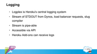 Logging

 • Logplex is Heroku's central logging system
 • Stream of STDOUT from Dynos, load balancer requests, slug
   compiler
 • Stream is pipe-able
 • Accessible via API
 • Heroku Add-ons can receive logs
 