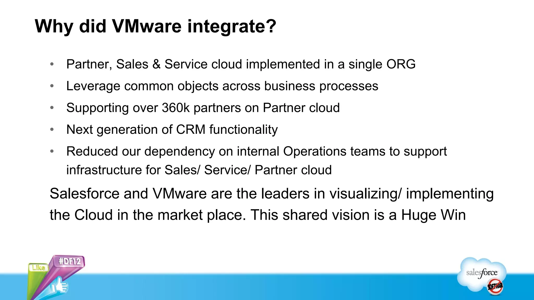 Why did VMware integrate?
• Partner, Sales & Service cloud implemented in a single ORG
• Leverage common objects across business processes
• Supporting over 360k partners on Partner cloud
• Next generation of CRM functionality
• Reduced our dependency on internal Operations teams to support
infrastructure for Sales/ Service/ Partner cloud
Salesforce and VMware are the leaders in visualizing/ implementing
the Cloud in the market place. This shared vision is a Huge Win
 