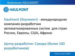 Компания HAULMONT
ECM ТЕЗИС версия 3.6
Haulmont (Хоулмонт) - международная
компания-разработчик
автоматизированных систем для стран
России, Европы, США, Африки
Центр разработки: Самара (более 100
разработчиков)
ECM-система ТЕЗИС
 