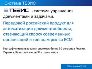 Система ТЕЗИС
ECM ТЕЗИС версия 3.6
- система управления
документами и задачами.
Передовой российский продукт для
автоматизации документооборота,
отвечающий спросу современных
организаций и трендам рынка ECM
География использования системы: более 30 регионов России,
Украина, Казахстан и еще 34 страны мира.
ECM-система ТЕЗИС
 