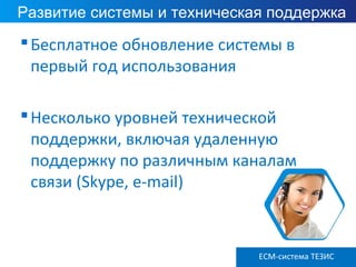 Развитие системы и техническая поддержка
Бесплатное обновление системы в
первый год использования
Несколько уровней технической
поддержки, включая удаленную
поддержку по различным каналам
связи (Skype, e-mail)
ECM-система ТЕЗИС
 
