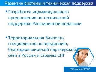 Разработка индивидуального
предложения по технической
поддержке Расширенной редакции
Территориальная близость
специалистов по внедрению,
благодаря широкой партнерской
сети в России и странах СНГ
Развитие системы и техническая поддержка
ECM-система ТЕЗИС
 