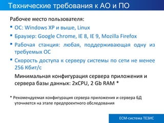 ECM ТЕЗИС версия 3.6
Технические требования к АО и ПО
Рабочее место пользователя:
 ОС: Windows XP и выше, Linux
 Браузер: Google Chrome, IE 8, IE 9, Mozilla Firefox
 Рабочая станция: любая, поддерживающая одну из
требуемых ОС
 Скорость доступа к серверу системы по сети не менее
256 Кбит/с
Минимальная конфигурация сервера приложения и
сервера базы данных: 2xCPU, 2 Gb RAM *
* Рекомендуемая конфигурация сервера приложения и сервера БД
уточняется на этапе предпроектного обследования
ECM-система ТЕЗИС
 