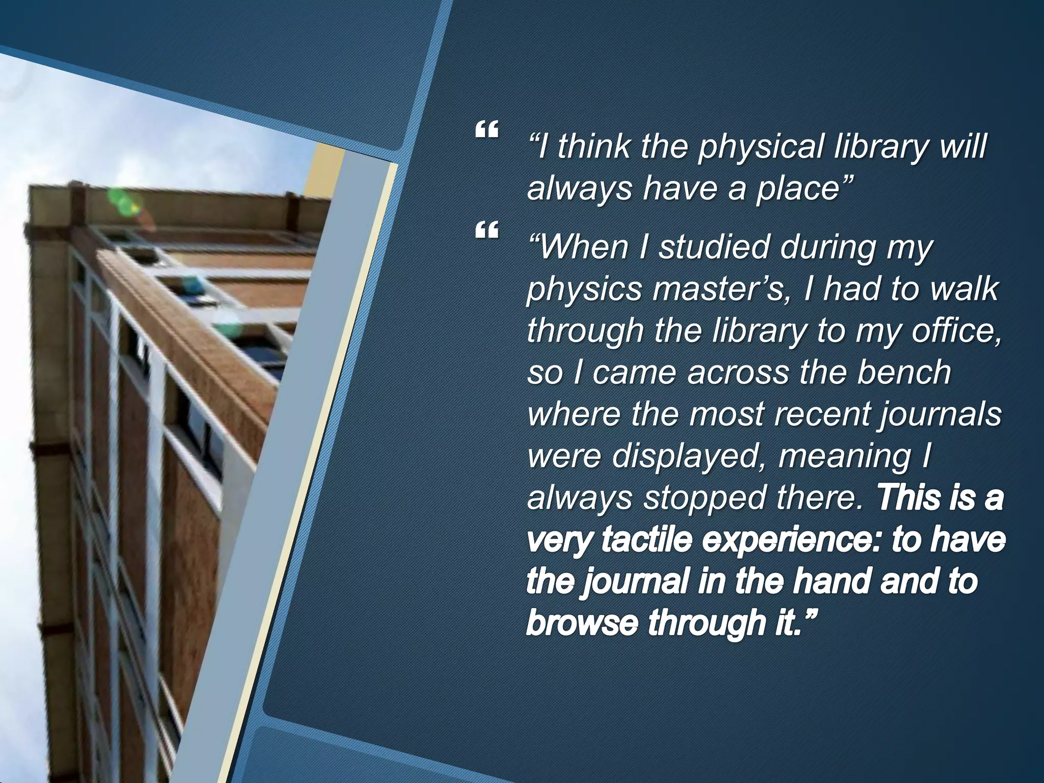  “I think the physical library will 
always have a place” 
 “When I studied during my 
physics master’s, I had to walk 
through the library to my office, 
so I came across the bench 
where the most recent journals 
were displayed, meaning I 
always stopped there. 
 