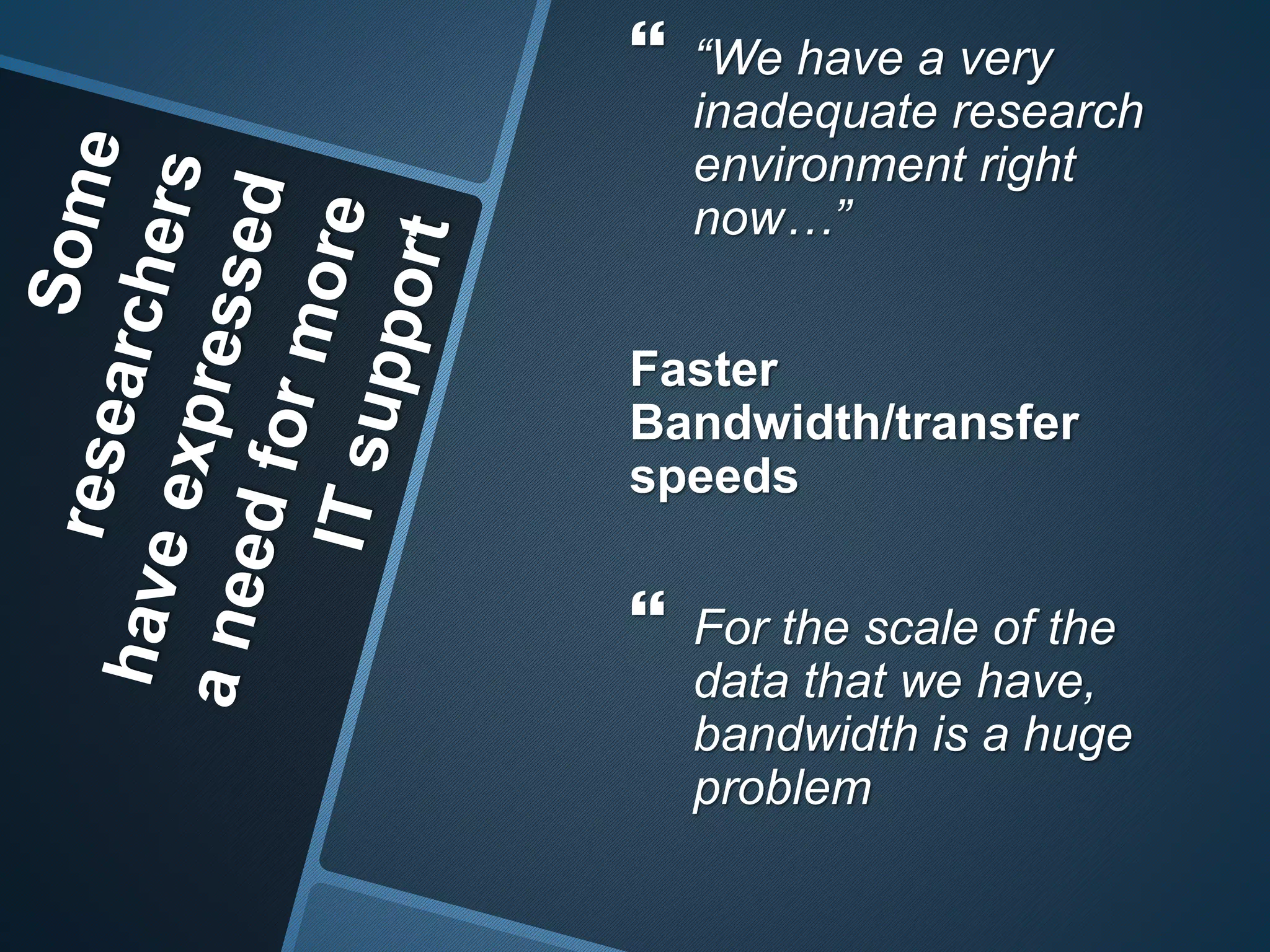  “We have a very 
inadequate research 
environment right 
now…” 
Faster 
Bandwidth/transfer 
speeds 
 For the scale of the 
data that we have, 
bandwidth is a huge 
problem 
 