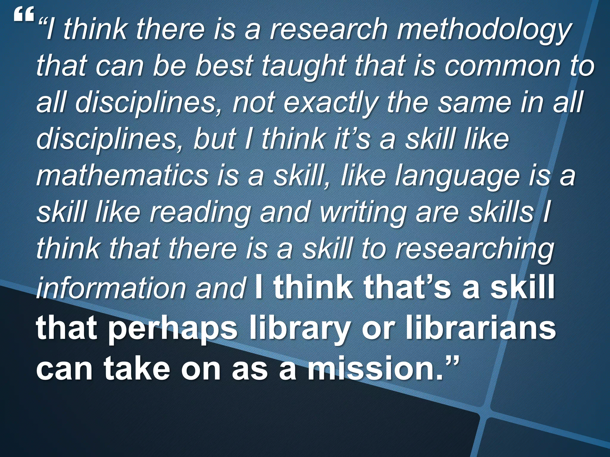 “I think there is a research methodology 
that can be best taught that is common to 
all disciplines, not exactly the same in all 
disciplines, but I think it’s a skill like 
mathematics is a skill, like language is a 
skill like reading and writing are skills I 
think that there is a skill to researching 
information and I think that’s a skill 
that perhaps library or librarians 
can take on as a mission.” 
 
