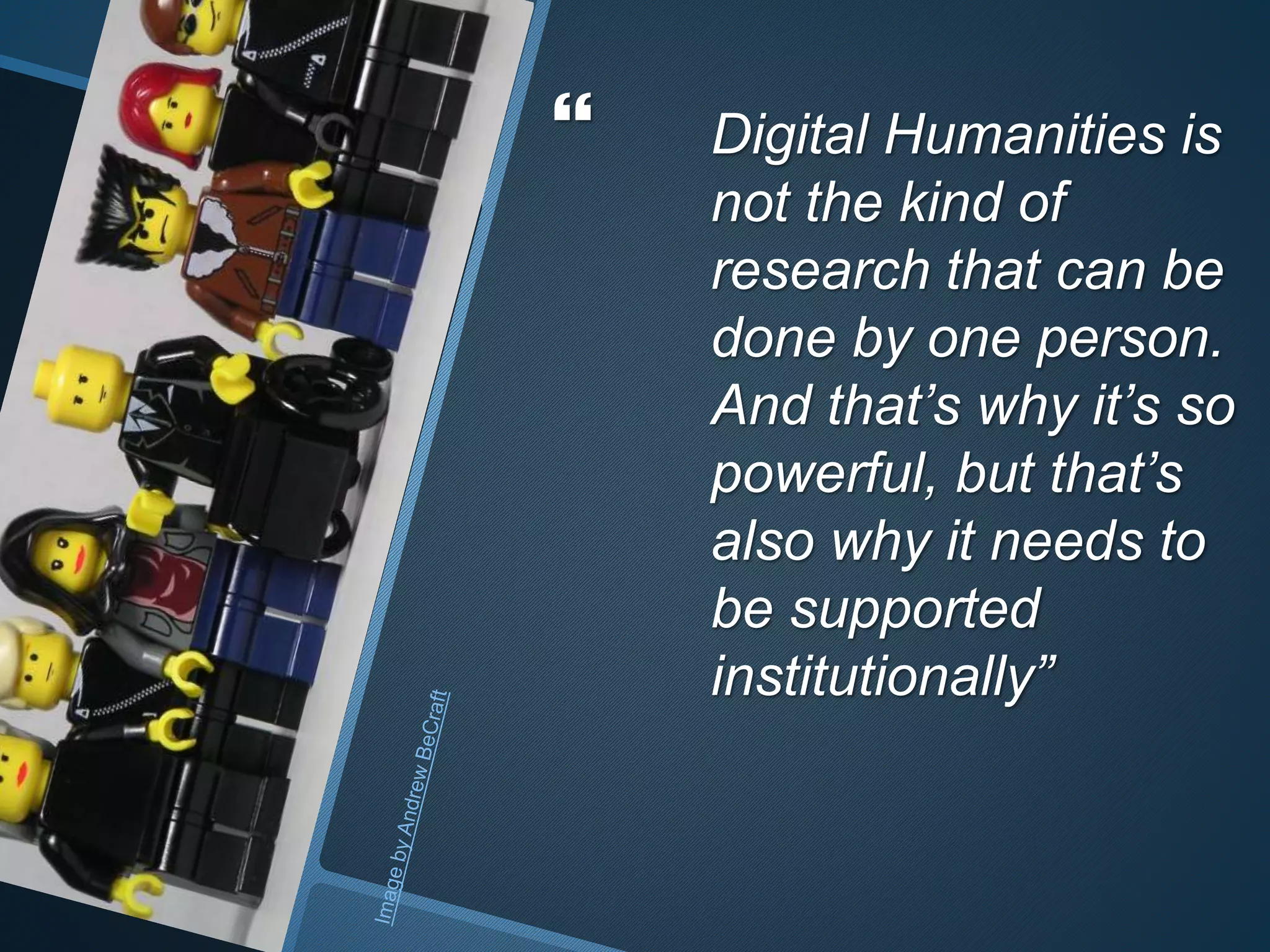  Digital Humanities is 
not the kind of 
research that can be 
done by one person. 
And that’s why it’s so 
powerful, but that’s 
also why it needs to 
be supported 
institutionally” 
 