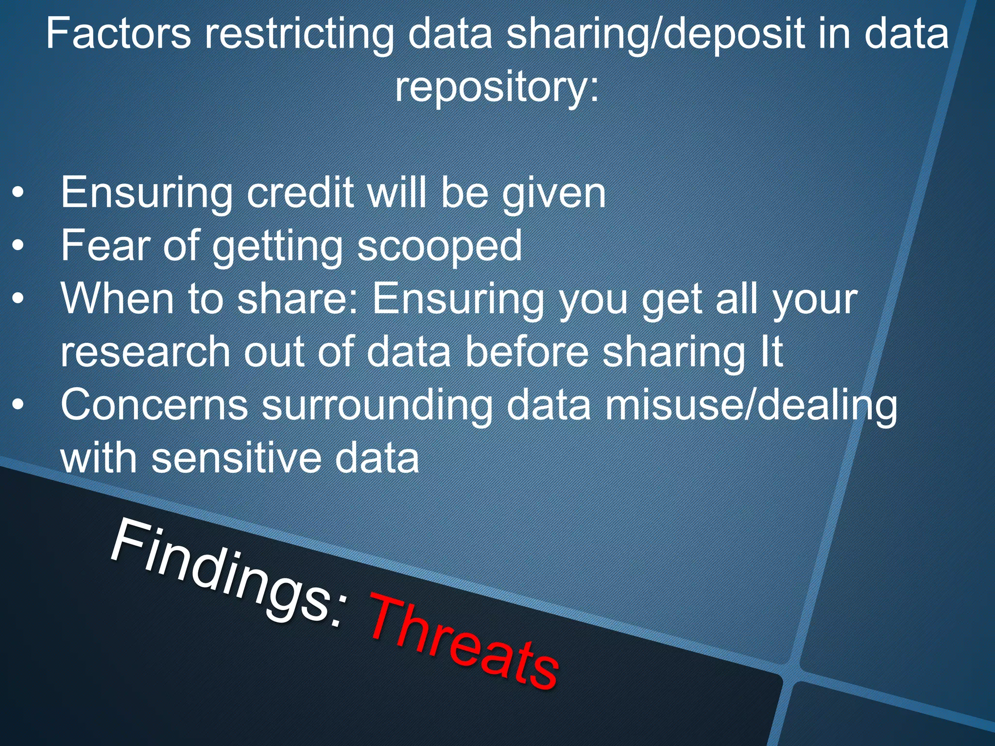 Factors restricting data sharing/deposit in data 
repository: 
• Ensuring credit will be given 
• Fear of getting scooped 
• When to share: Ensuring you get all your 
research out of data before sharing It 
• Concerns surrounding data misuse/dealing 
with sensitive data 
 
