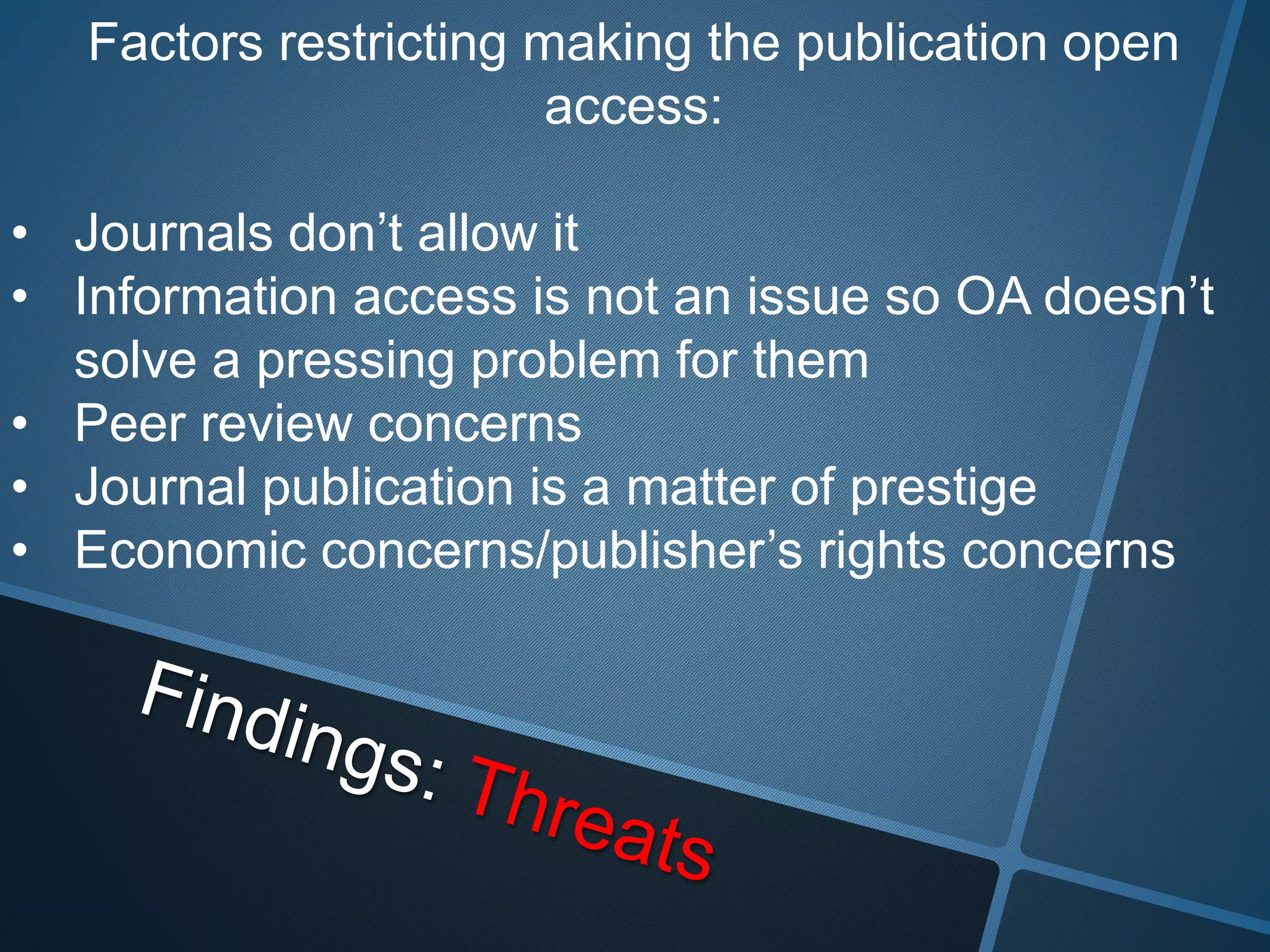 Factors restricting making the publication open 
access: 
• Journals don’t allow it 
• Information access is not an issue so OA doesn’t 
solve a pressing problem for them 
• Peer review concerns 
• Journal publication is a matter of prestige 
• Economic concerns/publisher’s rights concerns 
 