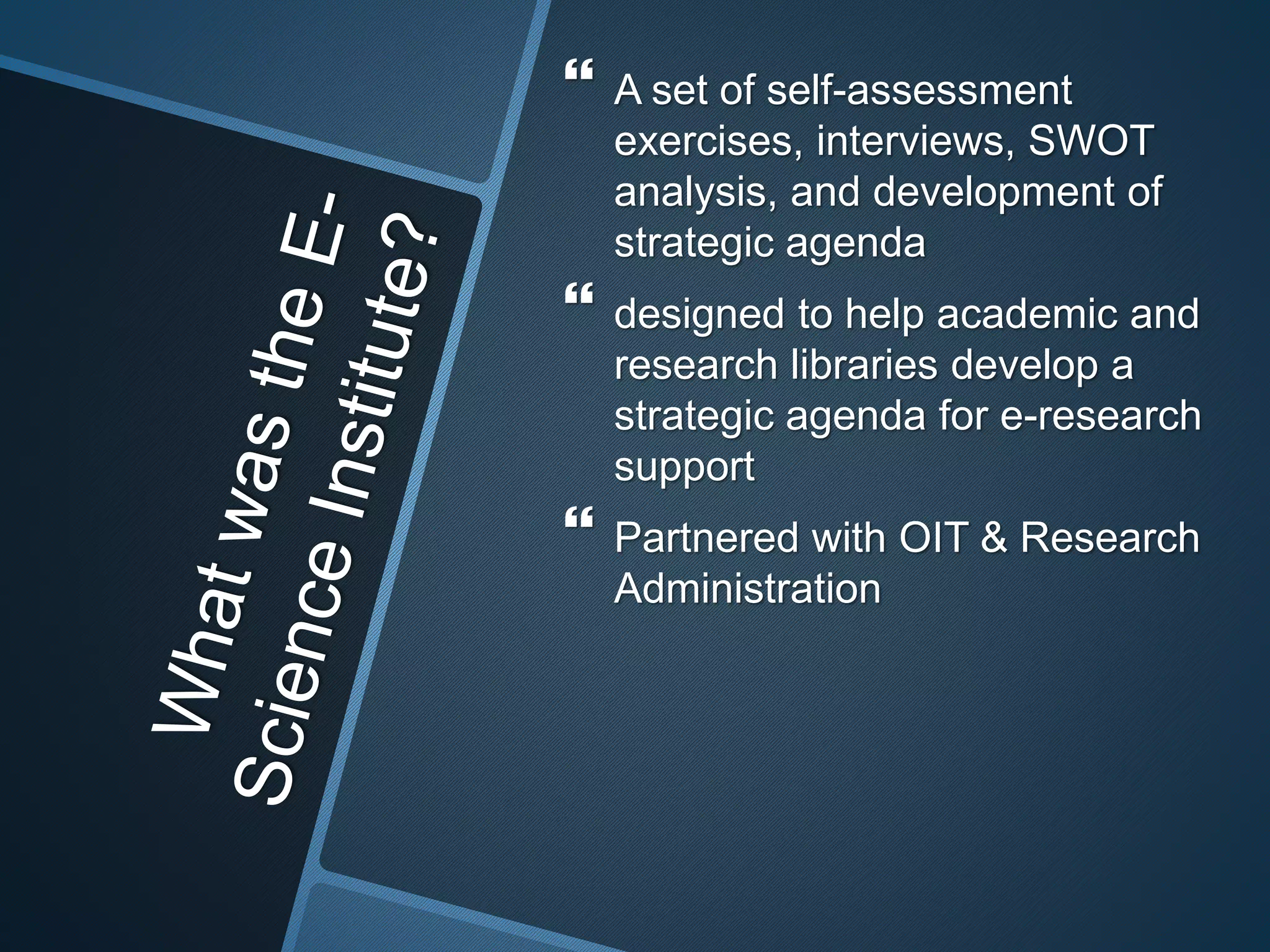  A set of self-assessment 
exercises, interviews, SWOT 
analysis, and development of 
strategic agenda 
 designed to help academic and 
research libraries develop a 
strategic agenda for e-research 
support 
 Partnered with OIT & Research 
Administration 
 