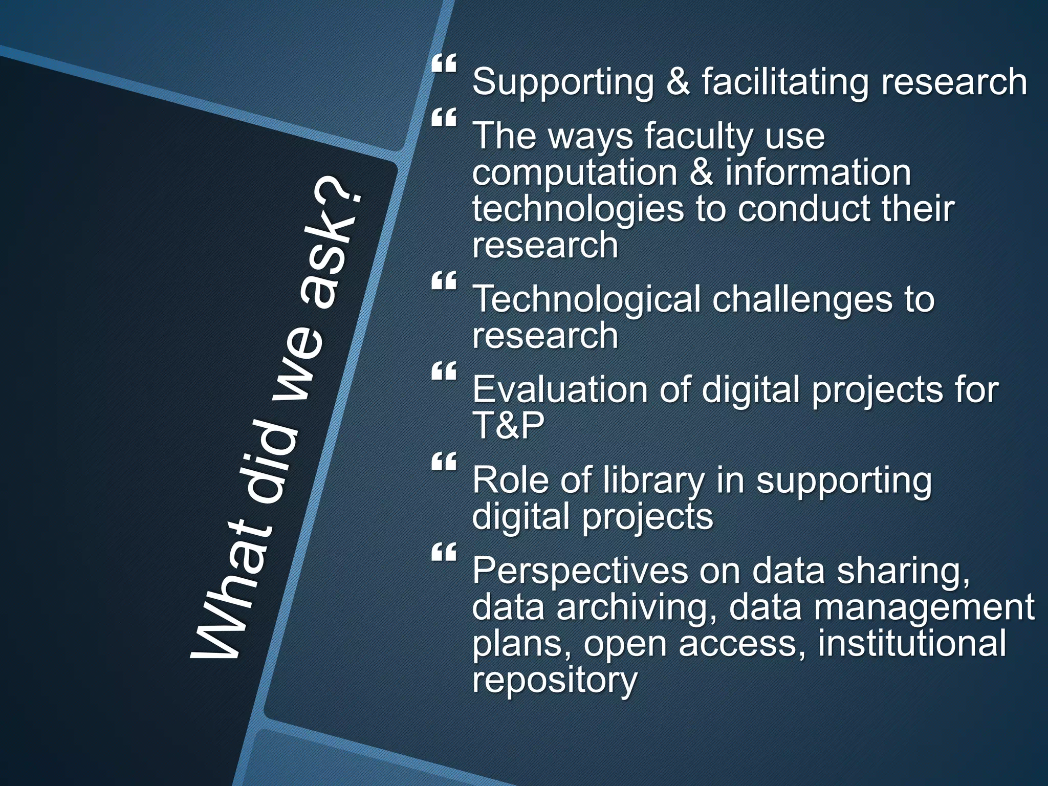  Supporting & facilitating research 
 The ways faculty use 
computation & information 
technologies to conduct their 
research 
 Technological challenges to 
research 
 Evaluation of digital projects for 
T&P 
 Role of library in supporting 
digital projects 
 Perspectives on data sharing, 
data archiving, data management 
plans, open access, institutional 
repository 
 