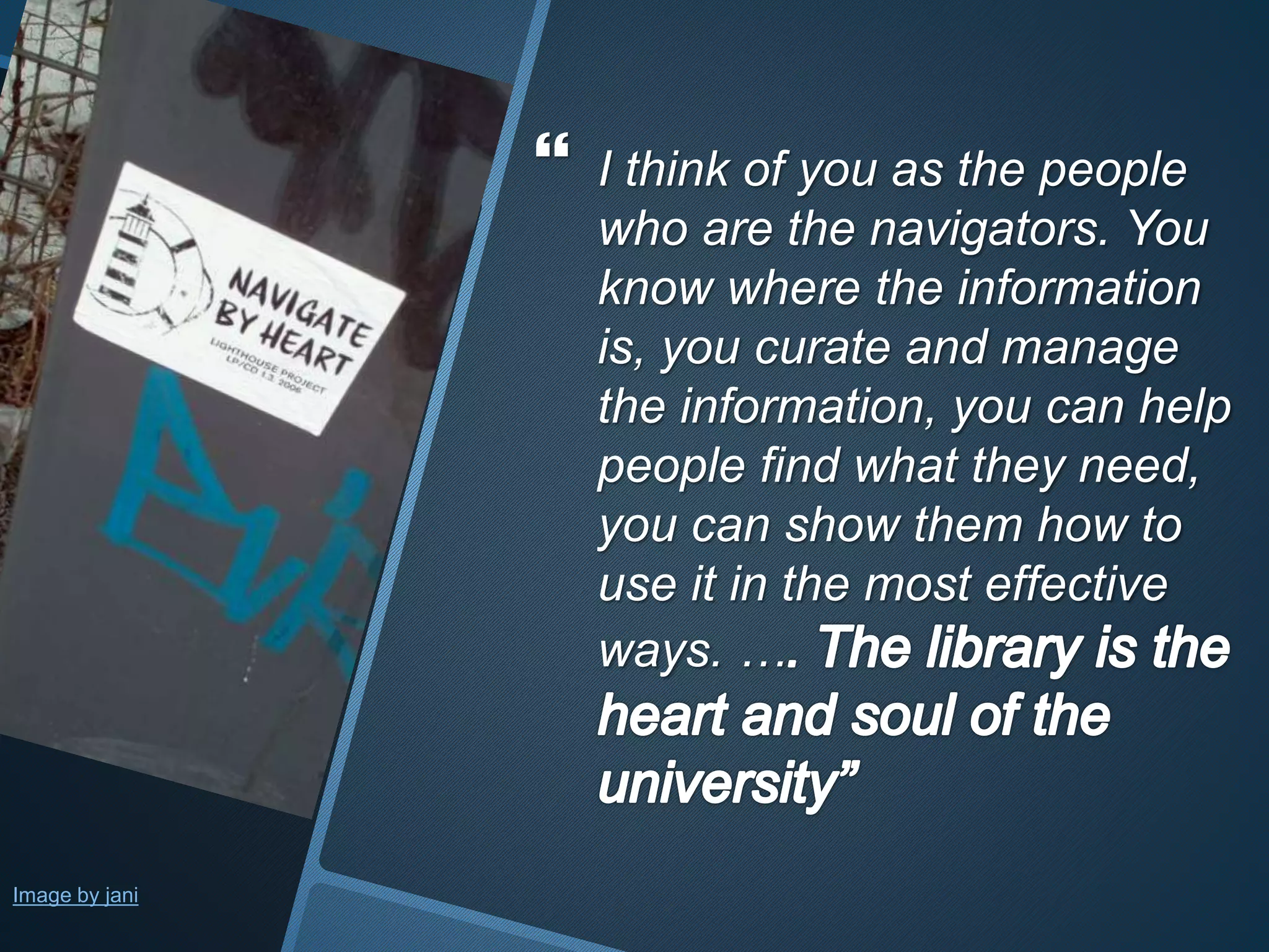  I think of you as the people 
who are the navigators. You 
know where the information 
is, you curate and manage 
the information, you can help 
people find what they need, 
you can show them how to 
use it in the most effective 
ways. … 
Image by jani 
 