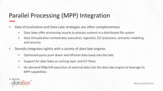 #DenodoDataFest
Parallel Processing (MPP) Integration
▪ Data Virtualization and Data Lake strategies are often complementary
▪ Data lakes offer processing muscle to process content in a distributed file system
▪ Data Virtualization orchestrates execution, ingestion, ELT processes, semantic modeling
and security
▪ Denodo integrates tightly with a variety of data lake engines
▪ Optimized query push down and efficient data loads into the lake
▪ Support for data lakes as caching layer and ELT flows
▪ On-demand lift&shift execution of external data into the data lake engine to leverage its
MPP capabilities
 