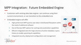 #DenodoDataFest
MPP Integration: Future Embedded Engine
▪ Customers with existing data lake engines can continue using their
current environment, or can transition to the embedded one
▪ Embedded engine will offer
▪ High performant MPP queries over data in distributed filesystems without
the need of additional software
▪ Out-of-the-box MPP options for caching and acceleration capabilities
▪ Efficient integrated store for large volumes of active metadata / query
history to enable upcoming AI capabilities
▪ Integrated security, deployment configuration and management
 