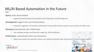 #DenodoDataFest
ML/AI Based Automation in the Future
Query: Smart Autocomplete
▪ Augment keyword-based autocomplete with frequently used SQL fragments
Development: Suggest Joins and Transformations
▪ Automatic suggestion of common combinations and transformations, based on past activity of similar users
Discovery: Automatically infer relationships
▪ Use metadata analysis and historical usage (e.g. JOIN conditions)
Performance: automatically refine cost estimations
▪ Detect cases where the optimizer chose a non-optimal execution plan and correct it in future similar queries
Company Proprietary and Confidential
 