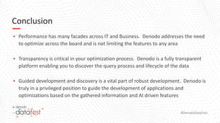 #DenodoDataFest
Conclusion
▪ Performance has many facades across IT and Business. Denodo addresses the need
to optimize across the board and is not limiting the features to any area
▪ Transparency is critical in your optimization process. Denodo is a fully transparent
platform enabling you to discover the query process and lifecycle of the data
▪ Guided development and discovery is a vital part of robust development. Denodo is
truly in a privileged position to guide the development of applications and
optimizations based on the gathered information and AI driven features
 