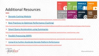 #DenodoDataFest
Additional Resources
▪ Denodo Caching Module
https://community.denodo.com/docs/html/browse/8.0/en/vdp/administration/cache_module/cache_module
▪ Best Practices to Optimize Performance (Caching)
https://community.denodo.com/kb/en/view/document/Best%20Practices%20to%20Maximize%20Performance%20III:%20Caching?category=Best+Practices
▪ Smart Query Acceleration using Summaries
https://community.denodo.com/docs/html/browse/latest/en/vdp/administration/optimizing_queries/summary_views/summary_views
▪ Parallel Processing (MPP)
https://community.denodo.com/docs/html/browse/latest/en/vdp/administration/optimizing_queries/parallel_processing/parallel_processing
▪ Using AI to Further Accelerate Denodo Platform Performance
https://www.datavirtualizationblog.com/using-ai-to-further-accelerate-denodo-platform-performance/
 