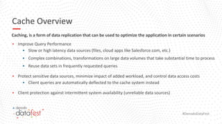 #DenodoDataFest
Cache Overview
Caching, is a form of data replication that can be used to optimize the application in certain scenarios
▪ Improve Query Performance
▪ Slow or high latency data sources (files, cloud apps like Salesforce.com, etc.)
▪ Complex combinations, transformations on large data volumes that take substantial time to process
▪ Reuse data sets in frequently requested queries
▪ Protect sensitive data sources, minimize impact of added workload, and control data access costs
▪ Client queries are automatically deflected to the cache system instead
▪ Client protection against intermittent system availability (unreliable data sources)
9
 