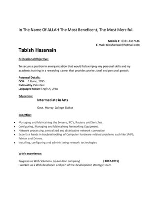 In The Name Of ALLAH The Most Beneficent, The Most Merciful.
Mobile # 0331-4457446
E-mail: tabishanwar@hotmail.com
Tabish Hassnain
Professional Objective:
To secure a position in an organization that would fully employ my personal skills and my
academic training in a rewarding career that provides professional and personal growth.
Personal Details:
DOB: 13June, 1995
Nationality:Pakistani
Languages Known: English, Urdu
Education:
Intermediate inArts
Govt. Murray College Sialkot
Expertise:
 Managing and Maintaining the Servers, PC’s, Routers and Switches.
 Configuring, Managing and Maintaining Networking Equipment.
 Network processing, centralized and distributive network connection
 Expertise hands in troubleshooting of Computer hardware related problems such like SMPS,
Printer and Drivers.
 Installing, configuring and administering network technologies
Work experience:
Progressive Web Solutions (e-solution company) ( 2012-2015)
I worked as a Web developer and part of the development strategic team.
 