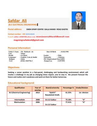 magsiengrsafadarali@gmail.com
Personal Information:
Objectives:
Educational background:
Qualification Year of
passing
Board/university Percentage % Grade/Division
B.E (Electrical Engineering) 2013 “QUEST”
Nawabshah Sindh.
61.35% 1st division
Intermediate 2008 B.I.S.E Sukkur 72.18% “A”
Matriculation 2006 77.41% “A”
B.I.S.E Sukkur
Seeking a career position in a fast-paced, challenging and hardworking environment which will
involve a challenge in my job as changing times require ,one to stay in the present forecast the
future and realize one's weakness and work on them for better tomorrow.
Father’s Name : Mr. Mehboob Ali Date Of Birth : 01/02/1990
Cast : Magsi
Health : Excellent Gender : Male
Languages : English, Urdu & Sindhi Nationality : Pakistan.
Religion : Islam PEC Registration# Elect/42851
N.I.C :45102- 0365756-3 Passport no :C4973993
Safdar Ali
(B.E ELECTRICAL ENGINEERING)
Postal address: SINDH SPARY CENTER GALLA MANDI ROAD GHOTKI
Contact number: +92-3023150620
E-mail safdar.ali5837@yahoo.com magsiengrsafdarali@gmail.com
 