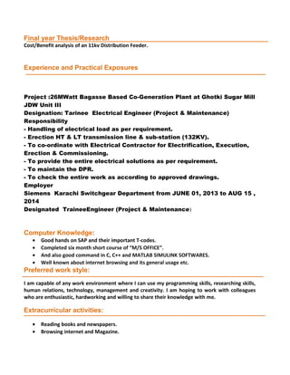 Final year Thesis/Research
Cost/Benefit analysis of an 11kv Distribution Feeder.
Experience and Practical Exposures
Project :26MWatt Bagasse Based Co-Generation Plant at Ghotki Sugar Mill
JDW Unit III
Designation: Tarinee Electrical Engineer (Project & Maintenance)
Responsibility
- Handling of electrical load as per requirement.
- Erection HT & LT transmission line & sub-station (132KV).
- To co-ordinate with Electrical Contractor for Electrification, Execution,
Erection & Commissioning.
- To provide the entire electrical solutions as per requirement.
- To maintain the DPR.
- To check the entire work as according to approved drawings.
Employer
Siemens Karachi Switchgear Department from JUNE 01, 2013 to AUG 15 ,
2014
Designated TraineeEngineer (Project & Maintenance)
Computer Knowledge:
• Good hands on SAP and their important T-codes.
• Completed six month short course of “M/S OFFICE”.
• And also good command in C, C++ and MATLAB SIMULINK SOFTWARES.
• Well known about internet browsing and its general usage etc.
Preferred work style:
I am capable of any work environment where I can use my programming skills, researching skills,
human relations, technology, management and creativity. I am hoping to work with colleagues
who are enthusiastic, hardworking and willing to share their knowledge with me.
Extracurricular activities:
• Reading books and newspapers.
• Browsing internet and Magazine.
 