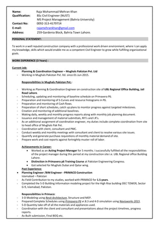 PERSONAL STATEMENT:
To work in a well reputed construction company with a professional work driven environment; where I can apply
my knowledge, skills which would enable me as a competent Civil Engineer to grow while fulfilling organizational
goals.
WORK EXPERIENCE (3 Years) :
Current Job:
Planning & Coordination Engineer – Mughals Pakistan Pvt. Ltd
- Working in Mughals Pakistan Pvt. ltd. since 01-Jun-2015.
Responsibilities in Mughals Pakistan Pvt.:
- Working as Planning & Coordination Engineer on construction site of UBL Regional Office Building, Jail
Road Lahore.
- Scheduling, updating and monitoring of baseline schedule on Primavera P6.
- Preparation and monitoring of S-Curves and resource histograms in P6.
- Preparation and monitoring of Cash flows.
- Preparation of short schedules, catch up plans to monitor progress against targeted milestones.
- Creation and monitoring of additional baselines.
- Making daily, weekly and monthly progress reports along with monthly job planning document.
- Issuance and management of material submittals, RFI’s and I.R’s.
- As an additional assignment of coordination engineer, my duties include complete coordination from site
to head office of Mughals Pak Pvt.
- Coordination with client, consultant and PMC.
- Conduct weekly and monthly meetings with consultant and client to resolve various site issues.
- Quantify and generate purchase requisitions of monthly material demand of site.
- Prepare work and cost reports against fortnightly muster roll of labor.
Achievements in Career:
 Worked as an Acting Project Manager for 5 months. I successfully fulfilled all the responsibilities
of the project manager during this period at my construction site i.e. UBL Regional office Building
Lahore.
 Distinction in Primavera p6 Training Course at Pakistan Engineering Congress.
 Got selected for Mughals Dubai and Qatar wing.
Past Experience:
 Planning Engineer /BIM Engineer - PRIMACO Construction
Islamabad – Pakistan
- As Field Contribution to my studies, worked with PRIMACO for 1.5 years.
- Completed the 5-D Building Information modeling project for the High Rise building OEC TOWER, Sector
G-9, Islamabad, Pakistan.
Responsibilities in Primaco:
- 3-D Modeling using Revit Architecture, Structure and MEP.
- Prepared Complete Schedules using Primavera P6 vr.8.3 and 4-D simulation using Navisworks 2015.
- 5-D Quantity take off of all the materials and appliances used.
- Coordination with the client and consultant and presentations about the project timelines, progress
reports.
- As-Built submission, Final BOQ etc.
Name: Raja Mohammad Mehran Khan
Qualification: BSc Civil Engineer (NUST)
MS Project Management (Bahria University)
Contact No: 0092-313-4179714
E-mail: rajamehrankhan@gmail.com
Address: 259-Gardenia Block, Bahria Town Lahore.
 