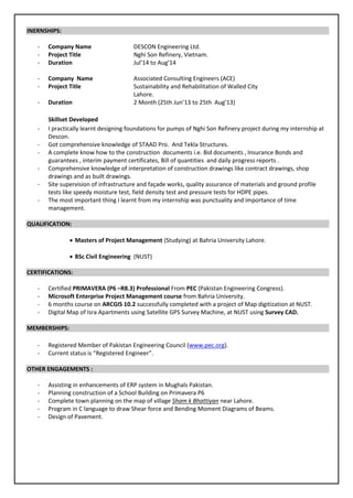 INERNSHIPS:
- Company Name DESCON Engineering Ltd.
- Project Title Nghi Son Refinery, Vietnam.
- Duration Jul’14 to Aug’14
- Company Name Associated Consulting Engineers (ACE)
- Project Title Sustainability and Rehabilitation of Walled City
Lahore.
- Duration 2 Month (25th Jun’13 to 25th Aug’13)
Skillset Developed
- I practically learnt designing foundations for pumps of Nghi Son Refinery project during my internship at
Descon.
- Got comprehensive knowledge of STAAD Pro. And Tekla Structures.
- A complete know how to the construction documents i.e. Bid documents , Insurance Bonds and
guarantees , interim payment certificates, Bill of quantities and daily progress reports .
- Comprehensive knowledge of interpretation of construction drawings like contract drawings, shop
drawings and as built drawings.
- Site supervision of infrastructure and façade works, quality assurance of materials and ground profile
tests like speedy moisture test, field density test and pressure tests for HDPE pipes.
- The most important thing I learnt from my internship was punctuality and importance of time
management.
QUALIFICATION:
 Masters of Project Management (Studying) at Bahria University Lahore.
 BSc Civil Engineering (NUST)
CERTIFICATIONS:
- Certified PRIMAVERA (P6 –R8.3) Professional From PEC (Pakistan Engineering Congress).
- Microsoft Enterprise Project Management course from Bahria University.
- 6 months course on ARCGIS 10.2 successfully completed with a project of Map digitization at NUST.
- Digital Map of Isra Apartments using Satellite GPS Survey Machine, at NUST using Survey CAD.
MEMBERSHIPS:
- Registered Member of Pakistan Engineering Council (www.pec.org).
- Current status is “Registered Engineer”.
OTHER ENGAGEMENTS :
- Assisting in enhancements of ERP system in Mughals Pakistan.
- Planning construction of a School Building on Primavera P6
- Complete town planning on the map of village Sham k Bhattiyan near Lahore.
- Program in C language to draw Shear force and Bending Moment Diagrams of Beams.
- Design of Pavement.
 