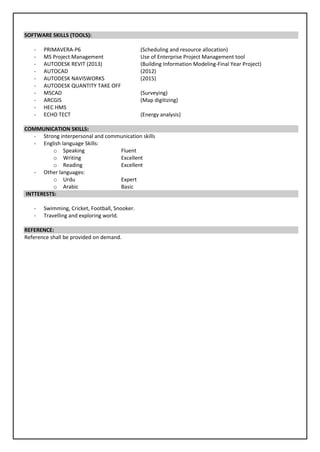 SOFTWARE SKILLS (TOOLS):
- PRIMAVERA-P6 (Scheduling and resource allocation)
- MS Project Management Use of Enterprise Project Management tool
- AUTODESK REVIT (2013) (Building Information Modeling-Final Year Project)
- AUTOCAD (2012)
- AUTODESK NAVISWORKS (2015)
- AUTODESK QUANTITY TAKE OFF
- MSCAD (Surveying)
- ARCGIS (Map digitizing)
- HEC HMS
- ECHO TECT (Energy analysis)
COMMUNICATION SKILLS:
- Strong interpersonal and communication skills
- English language Skills:
o Speaking Fluent
o Writing Excellent
o Reading Excellent
- Other languages:
o Urdu Expert
o Arabic Basic
INTTERESTS:
- Swimming, Cricket, Football, Snooker.
- Travelling and exploring world.
REFERENCE:
Reference shall be provided on demand.
 