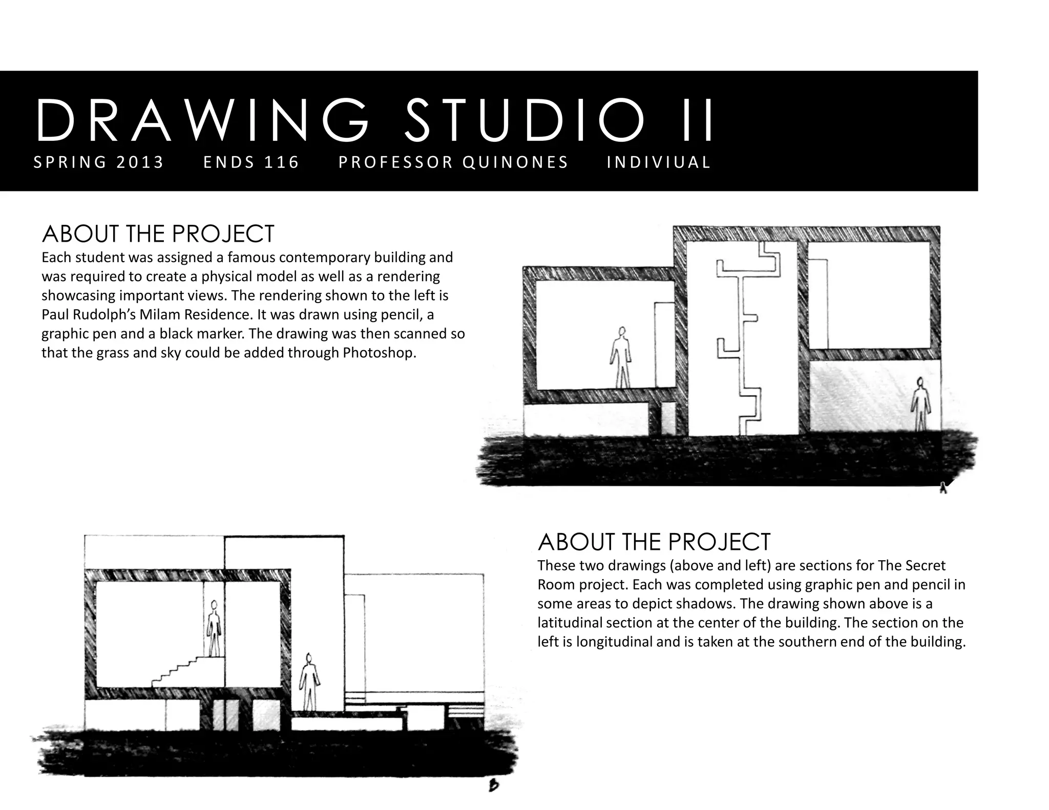 DRAWING STUDIO IIS P R I N G 2 0 1 3 E N D S 1 1 6 P R O F E S S O R Q U I N O N E S I N D I V I UA L
ABOUT THE PROJECT
Each student was assigned a famous contemporary building and
was required to create a physical model as well as a rendering
showcasing important views. The rendering shown to the left is
Paul Rudolph’s Milam Residence. It was drawn using pencil, a
graphic pen and a black marker. The drawing was then scanned so
that the grass and sky could be added through Photoshop.
ABOUT THE PROJECT
These two drawings (above and left) are sections for The Secret
Room project. Each was completed using graphic pen and pencil in
some areas to depict shadows. The drawing shown above is a
latitudinal section at the center of the building. The section on the
left is longitudinal and is taken at the southern end of the building.
 