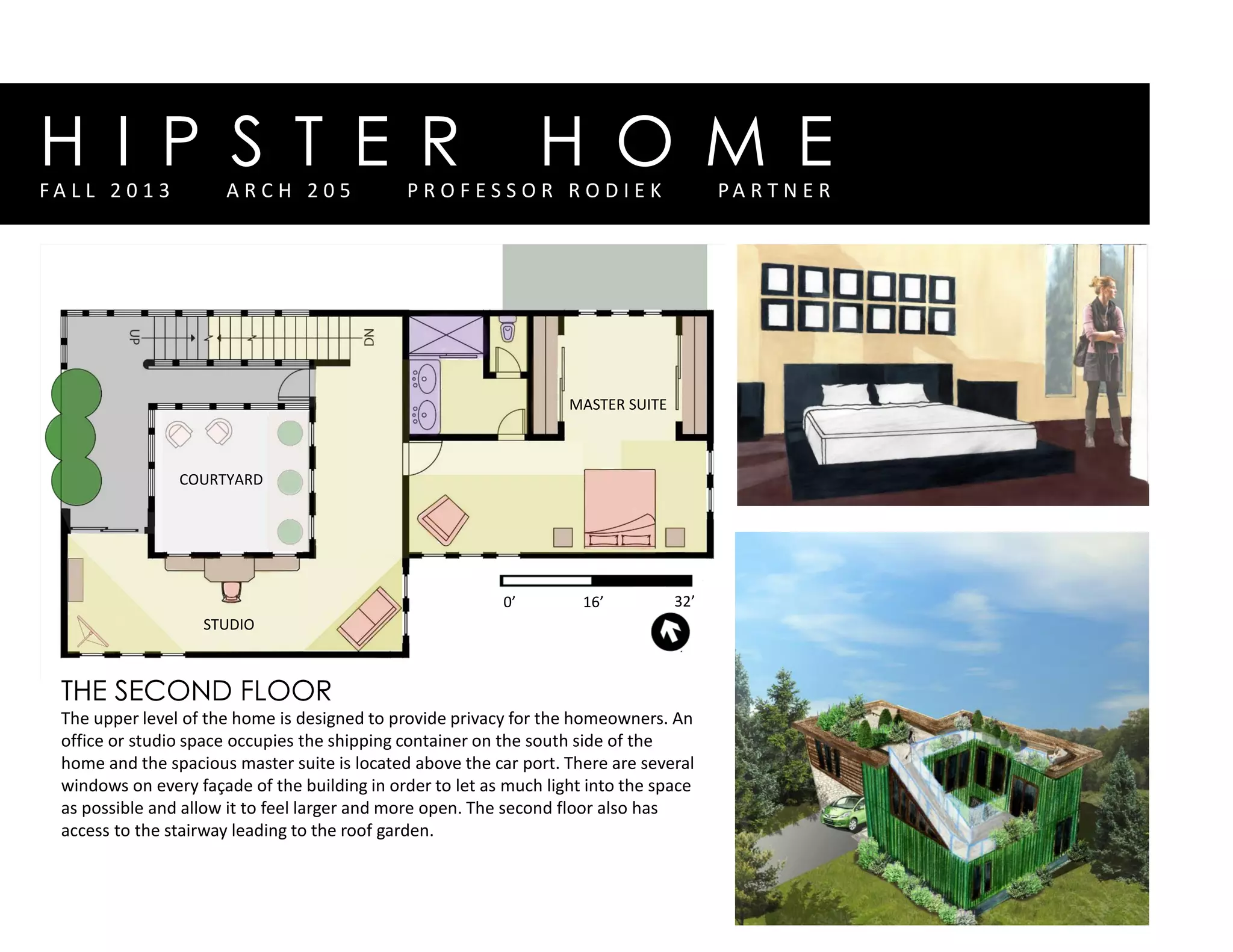 H I P S T E R H O M EF A L L 2 0 1 3 A R C H 2 0 5 P R O F E S S O R R O D I E K P A R T N E R
0’ 16’ 32’
THE SECOND FLOOR
The upper level of the home is designed to provide privacy for the homeowners. An
office or studio space occupies the shipping container on the south side of the
home and the spacious master suite is located above the car port. There are several
windows on every façade of the building in order to let as much light into the space
as possible and allow it to feel larger and more open. The second floor also has
access to the stairway leading to the roof garden.
MASTER SUITE
STUDIO
COURTYARD
 